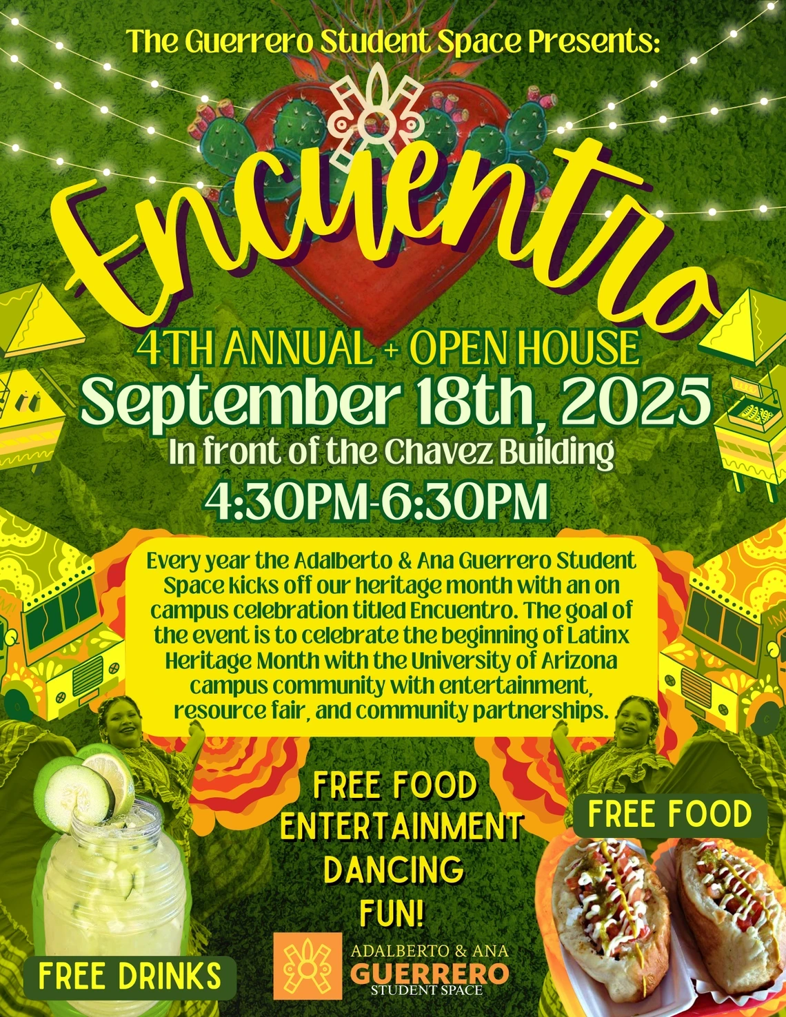 The Guerrero Student Space Presents: Encuentro 4th Annual Open House  Free Food, Entertainment, Dancing, Fun!   Every year the Adalberto and Ana Guerrero Student Space kicks off our heritage month with an on-campus celebration titled Encuentro. The goal of the event is to celebrate the beginning of Latinx Heritage Month with the University of Arizona campus community with entertainment, resource fair, and community partnerships.   Date: September 18th, 2025  Time: 4:30pm-6:30pm  Location: In front of the Ch
