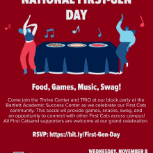 National First-Gen Day | Food, Games, Music, Swag!  Come join the Thrive Center and TRIO at our block party at the Barlett Academic Success Center as we celebrate our First Cats community.  This social will provide games, snacks, swag and an opportunity to connect with other First Cats across campus!  All First Cats and supporters are welcome at our grand celebration. RSVP: http://bit.ly/First-Gen-Day | Wednesday, November 8, 2023 from 5pm to 7pm.  Red background with images of students dancing & eating.  